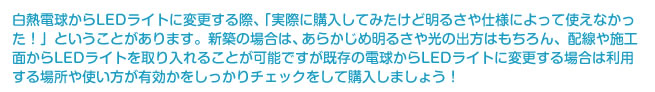 白熱電球からLEDライトに変更する際、「実際に購入してみたけど明るさや仕様によって使えなかった！」ということがあります。新築の場合は、あらかじめ明るさや光の出方はもちろん、配線や施工面からLEDライトを取り入れることが可能ですが既存の電球からLEDライトに変更する場合は利用する場所や使い方が有効かをしっかりチェックをして購入しましょう！