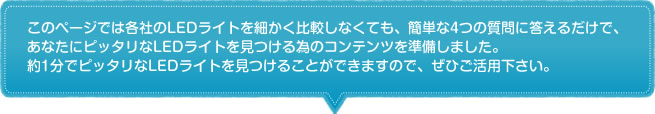 このページでは各社のLEDライトを細かく比較しなくても、簡単な4つの質問に答えるだ
けで、あなたにピッタリなLEDライトを見つける為のコンテンツを準備しました。
約1分でピッタリなLEDライトを見つけることができますので、ぜひご活用下さい。